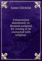 Unitarianism abandoned; or, Reasons assigned for ceasing to be connected with religious