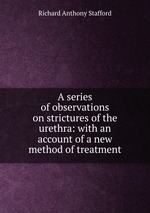 A series of observations on strictures of the urethra: with an account of a new method of treatment