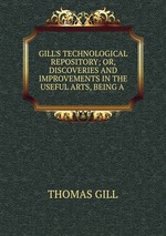 GILL`S TECHNOLOGICAL REPOSITORY; OR, DISCOVERIES AND IMPROVEMENTS IN THE USEFUL ARTS, BEING A