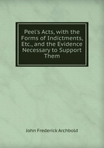 Peel`s Acts, with the Forms of Indictments, Etc., and the Evidence Necessary to Support Them