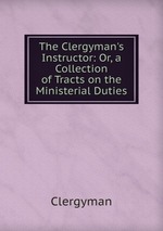The Clergyman`s Instructor: Or, a Collection of Tracts on the Ministerial Duties