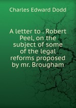 A letter to . Robert Peel, on the subject of some of the legal reforms proposed by mr. Brougham