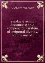 Sunday-evening discourses; or, A compendious system of scriptural divinity, for the use of