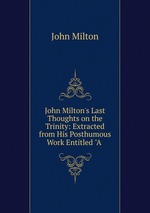 John Milton`s Last Thoughts on the Trinity: Extracted from His Posthumous Work Entitled "A