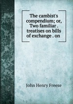 The cambist`s compendium; or, Two familiar . treatises on bills of exchange . on