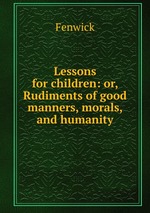 Lessons for children: or, Rudiments of good manners, morals, and humanity