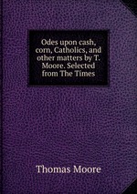 Odes upon cash, corn, Catholics, and other matters by T. Moore. Selected from The Times