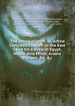 The young pilgrim, or, Alfred Campbell`s return to the East : and his travels in Egypt, Nubia, Asia Minor, Arabia Petraea, &c. &c
