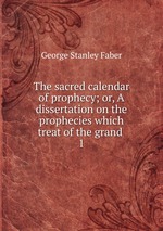 The sacred calendar of prophecy; or, A dissertation on the prophecies which treat of the grand .. 1