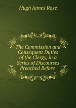 The Commission and Consequent Duties of the Clergy, in a Series of Discourses Preached Before