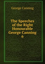 The Speeches of the Right Honourable George Canning. 6