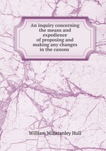 An inquiry concerning the means and expedience of proposing and making any changes in the canons