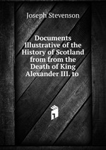 Documents Illustrative of the History of Scotland from from the Death of King Alexander III. to