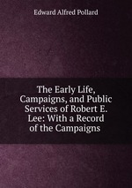 The Early Life, Campaigns, and Public Services of Robert E. Lee: With a Record of the Campaigns