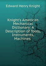 Knight`s American Mechanical Dictionary: A Description of Tools, Instruments, Machines