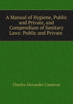 A Manual of Hygiene, Public and Private, and Compendium of Sanitary Laws: Public and Private