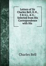 Letters of Sir Charles Bell, K.H., F.R.S.L. & E.: Selected from His Correspondence with His