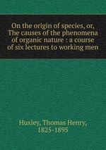 On the origin of species, or, The causes of the phenomena of organic nature : a course of six lectures to working men