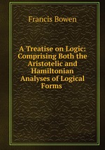 A Treatise on Logic: Comprising Both the Aristotelic and Hamiltonian Analyses of Logical Forms