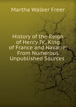 History of the Reign of Henry IV., King of France and Navarre: From Numerous Unpublished Sources