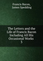 The Letters and the Life of Francis Bacon Including All His Occasional Works .. 3