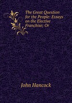 The Great Question for the People: Essays on the Elective Franchise; Or