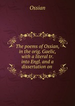 The poems of Ossian, in the orig. Gaelic, with a literal tr. into Engl. and a dissertation on