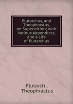 Plutarchus, and Theophrastus, on Superstition; with Various Appendices, and a Life of Plutarchus