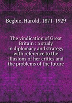 The vindication of Great Britain : a study in diplomacy and strategy with reference to the illusions of her critics and the problems of the future