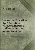 Lessons in Elocution: Or, A Selection of Pieces, in Prose and Verse, for the Improvement of