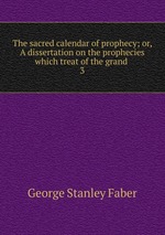 The sacred calendar of prophecy; or, A dissertation on the prophecies which treat of the grand .. 3