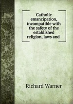 Catholic emancipation, incompatible with the safety of the established religion, laws and