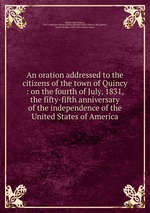 An oration addressed to the citizens of the town of Quincy : on the fourth of July, 1831, the fifty-fifth anniversary of the independence of the United States of America