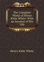 The Complete Works of Henry Kirke White: With an Account of His Life