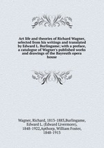 Art life and theories of Richard Wagner, selected from his writings and translated by Edward L. Burlingame; with a preface, a catalogue of Wagner`s published works and drawings of the Bayreuth opera house