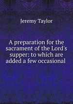 A preparation for the sacrament of the Lord`s supper: to which are added a few occasional