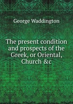 The present condition and prospects of the Greek, or Oriental, Church &c