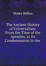 The Ancient History of Universalism: From the Time of the Apostles, to Its Condemnation in the