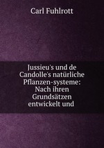Jussieu`s und de Candolle`s natrliche Pflanzen-systeme: Nach ihren Grundstzen entwickelt und