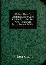Robert Owen`s Opening Speech, and His Reply to the Rev. Alex. Campbell, in the Recent Public