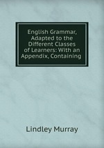 English Grammar, Adapted to the Different Classes of Learners: With an Appendix, Containing