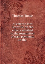 A letter to lord Grenville on the effects ascribed to the resumption of cash payments on the