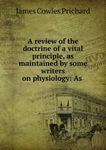 A review of the doctrine of a vital principle, as maintained by some writers on physiology: As