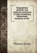 Biographical sketches and authentic anecdotes of dogs: Exhibiting Remarkable Instances of the
