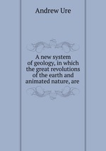 A new system of geology, in which the great revolutions of the earth and animated nature, are