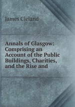 Annals of Glasgow: Comprising an Account of the Public Buildings, Charities, and the Rise and