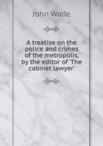 A treatise on the police and crimes of the metropolis, by the editor of `The cabinet lawyer`
