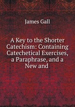 A Key to the Shorter Catechism: Containing Catechetical Exercises, a Paraphrase, and a New and
