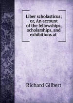 Liber scholasticus; or, An account of the fellowships, scholarships, and exhibitions at