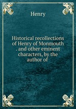 Historical recollections of Henry of Monmouth . and other eminent characters, by the author of
